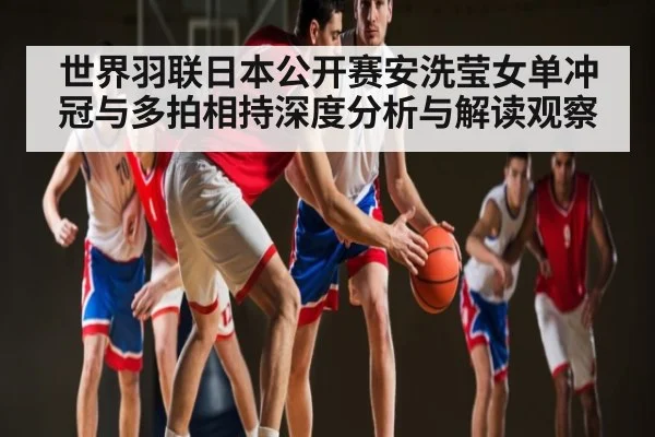 世界羽联日本公开赛安洗莹女单冲冠与多拍相持深度分析与解读观察