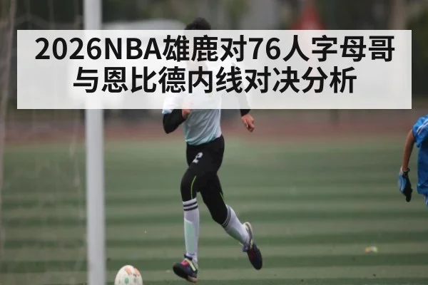 2026NBA雄鹿对76人字母哥与恩比德内线对决分析