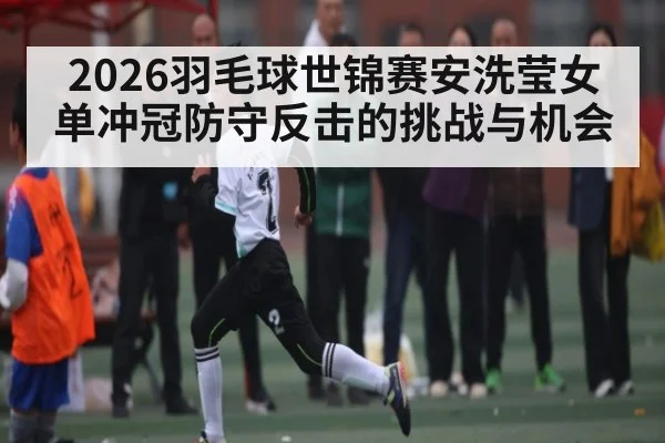 2026羽毛球世锦赛安洗莹女单冲冠防守反击的挑战与机会